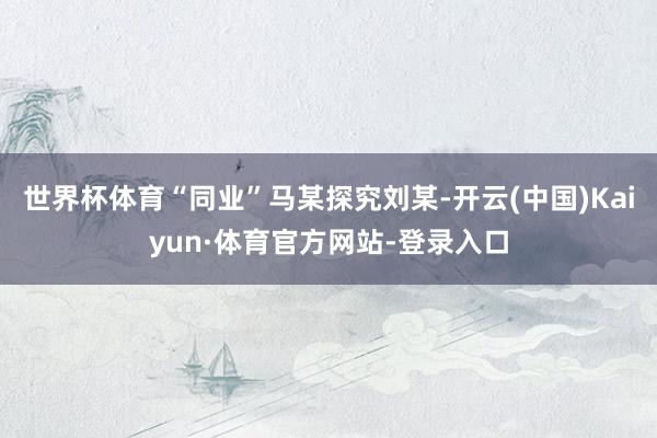世界杯体育“同业”马某探究刘某-开云(中国)Kaiyun·体育官方网站-登录入口