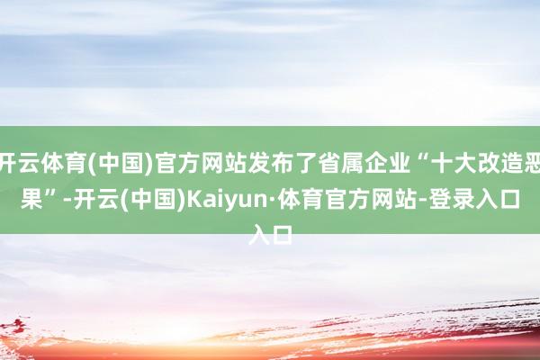 开云体育(中国)官方网站发布了省属企业“十大改造恶果”-开云(中国)Kaiyun·体育官方网站-登录入口