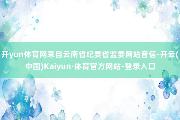 开yun体育网来自云南省纪委省监委网站音信-开云(中国)Kaiyun·体育官方网站-登录入口
