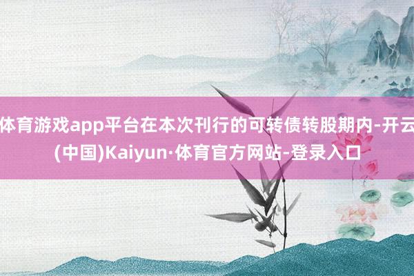 体育游戏app平台在本次刊行的可转债转股期内-开云(中国)Kaiyun·体育官方网站-登录入口