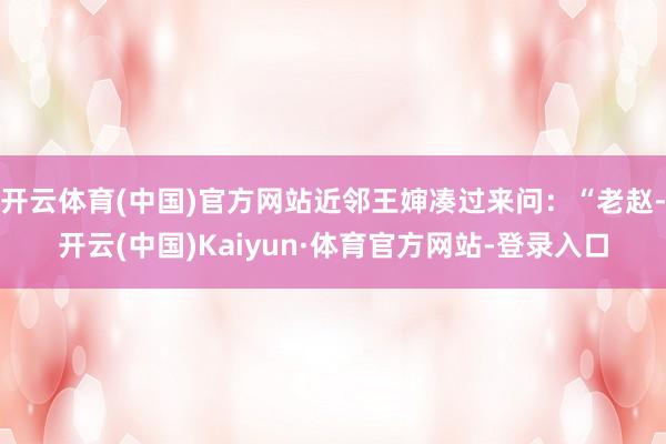 开云体育(中国)官方网站近邻王婶凑过来问：“老赵-开云(中国)Kaiyun·体育官方网站-登录入口