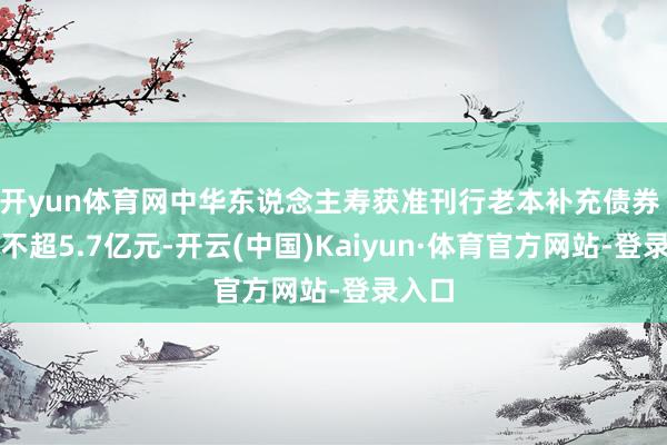 开yun体育网中华东说念主寿获准刊行老本补充债券 边界不超5.7亿元-开云(中国)Kaiyun·体育官方网站-登录入口