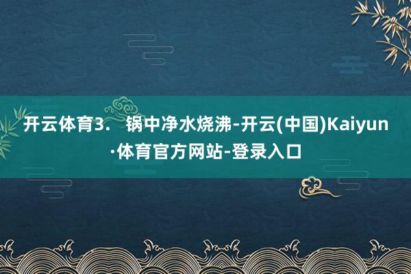 开云体育3.   锅中净水烧沸-开云(中国)Kaiyun·体育官方网站-登录入口