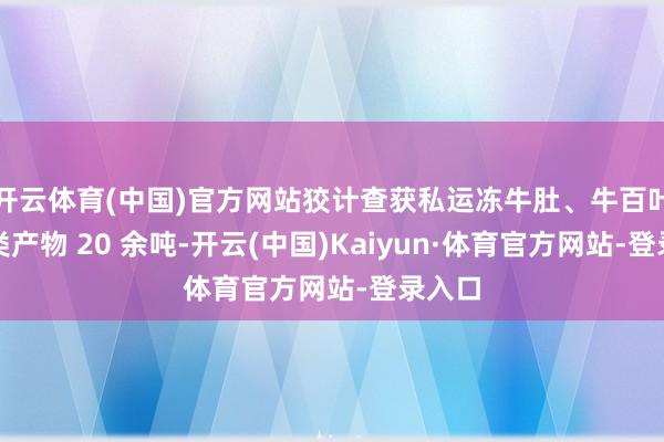 开云体育(中国)官方网站狡计查获私运冻牛肚、牛百叶等肉类产物 20 余吨-开云(中国)Kaiyun·体育官方网站-登录入口