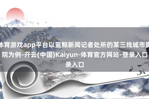 体育游戏app平台以蓝鲸新闻记者处所的某三线城市影院为例-开云(中国)Kaiyun·体育官方网站-登录入口